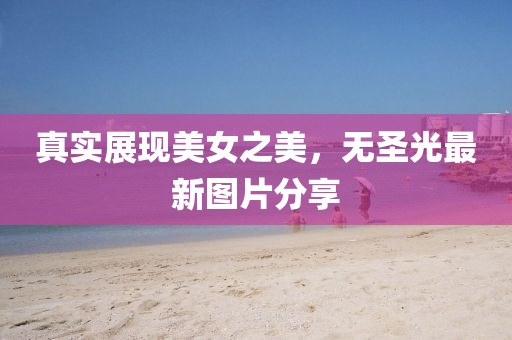 真实展现美女之美，无圣光最新图片分享