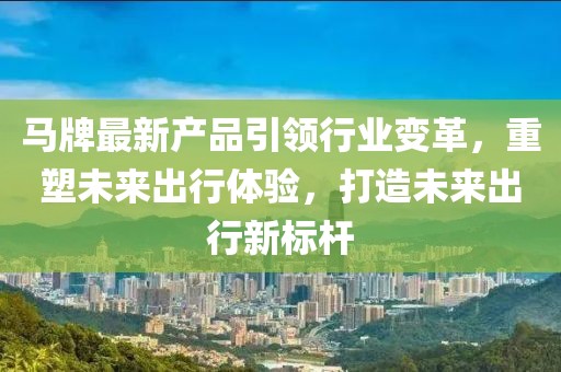 马牌最新产品引领行业变革，重塑未来出行体验，打造未来出行新标杆