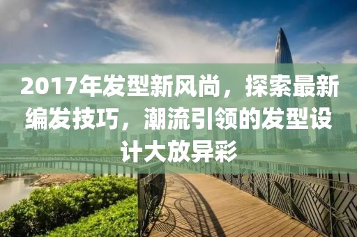 2017年发型新风尚，探索最新编发技巧，潮流引领的发型设计大放异彩