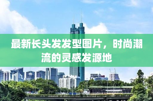 最新长头发发型图片，时尚潮流的灵感发源地