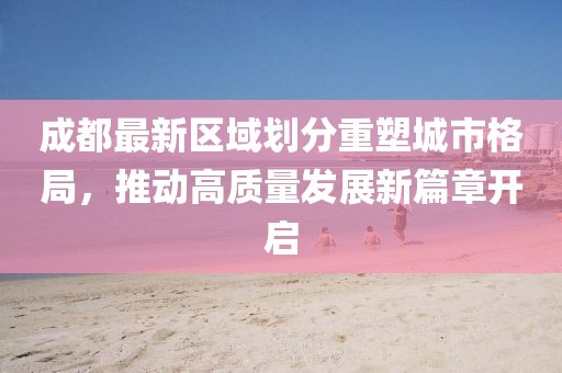 成都最新区域划分重塑城市格局，推动高质量发展新篇章开启