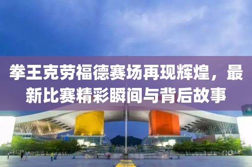 拳王克劳福德赛场再现辉煌，最新比赛精彩瞬间与背后故事