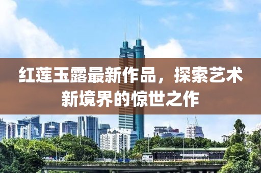 红莲玉露最新作品，探索艺术新境界的惊世之作