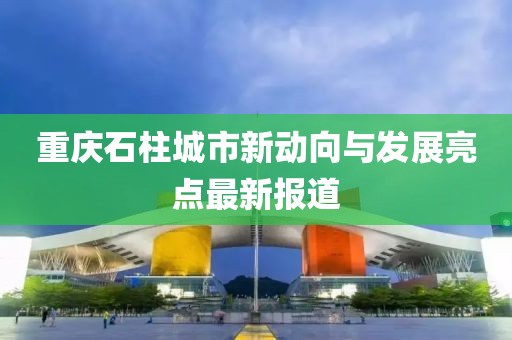 重庆石柱城市新动向与发展亮点最新报道