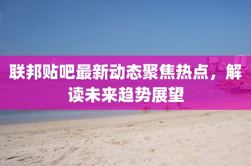 联邦贴吧最新动态聚焦热点，解读未来趋势展望
