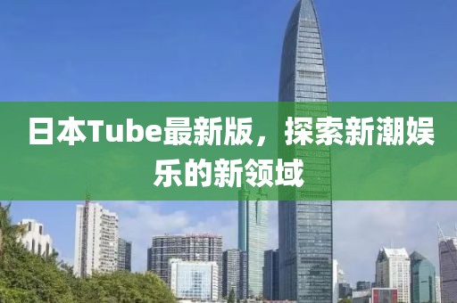 日本Tube最新版，探索新潮娱乐的新领域