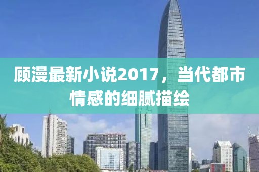 顾漫最新小说2017，当代都市情感的细腻描绘
