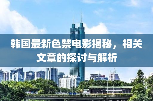 韩国最新色禁电影揭秘，相关文章的探讨与解析