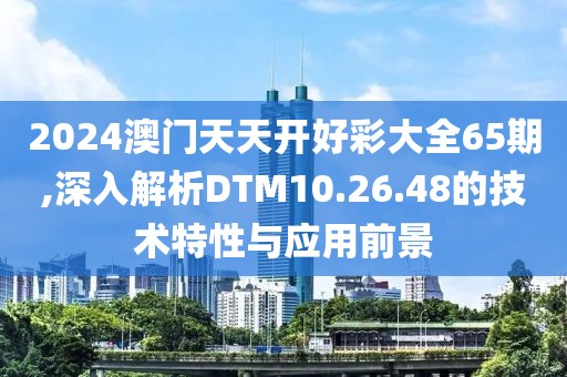 2024澳门天天开好彩大全65期,深入解析DTM10.26.48的技术特性与应用前景