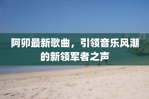 阿卯最新歌曲，引领音乐风潮的新领军者之声