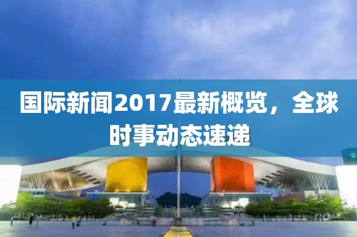 国际新闻2017最新概览，全球时事动态速递