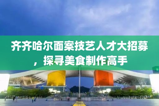 齐齐哈尔面案技艺人才大招募，探寻美食制作高手