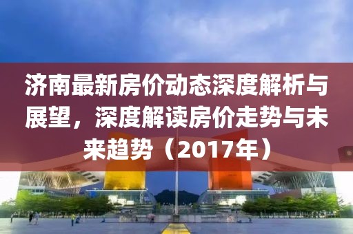 济南最新房价动态深度解析与展望，深度解读房价走势与未来趋势（2017年）