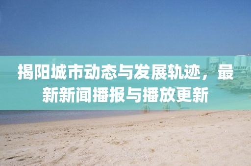 揭阳城市动态与发展轨迹，最新新闻播报与播放更新