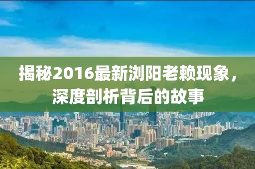 揭秘2016最新浏阳老赖现象，深度剖析背后的故事