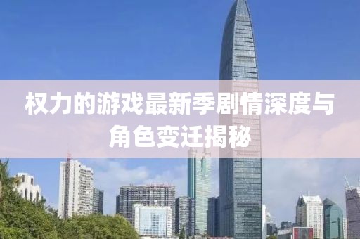 权力的游戏最新季剧情深度与角色变迁揭秘