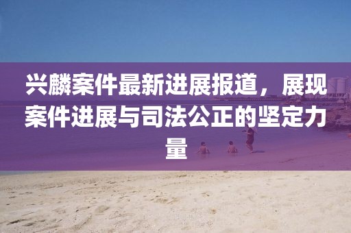 兴麟案件最新进展报道，展现案件进展与司法公正的坚定力量