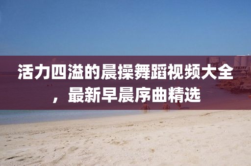 活力四溢的晨操舞蹈视频大全，最新早晨序曲精选