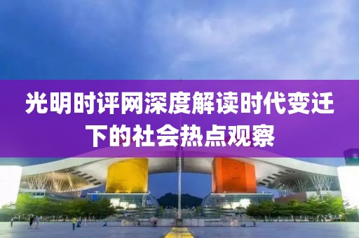 光明时评网深度解读时代变迁下的社会热点观察