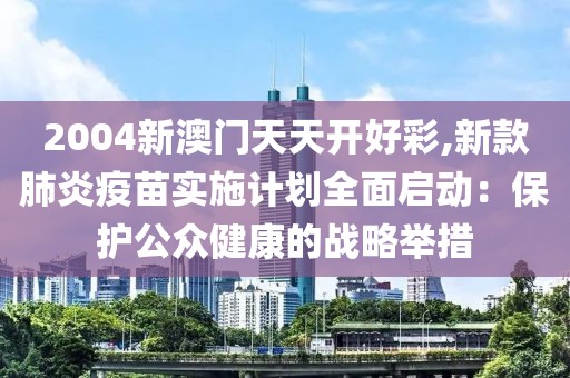 2004新澳门天天开好彩,新款肺炎疫苗实施计划全面启动：保护公众健康的战略举措
