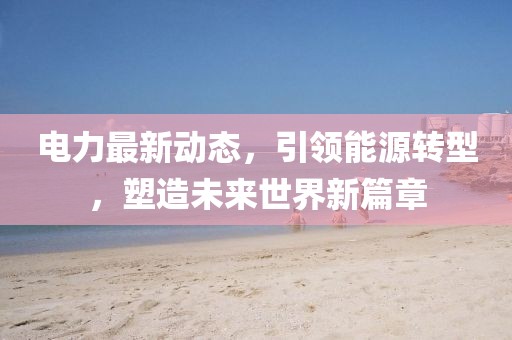 电力最新动态，引领能源转型，塑造未来世界新篇章