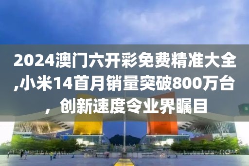 2024澳门六开彩免费精准大全,小米14首月销量突破800万台，创新速度令业界瞩目