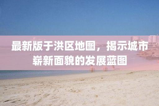 最新版于洪区地图，揭示城市崭新面貌的发展蓝图
