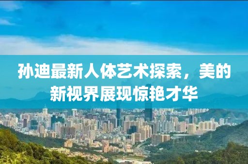 孙迪最新人体艺术探索，美的新视界展现惊艳才华