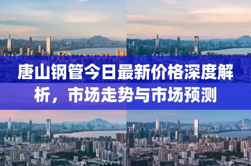 唐山钢管今日最新价格深度解析，市场走势与市场预测