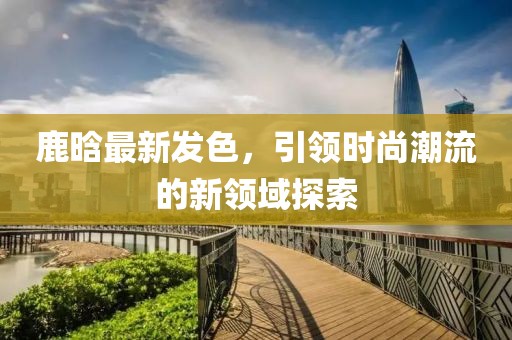 鹿晗最新发色，引领时尚潮流的新领域探索