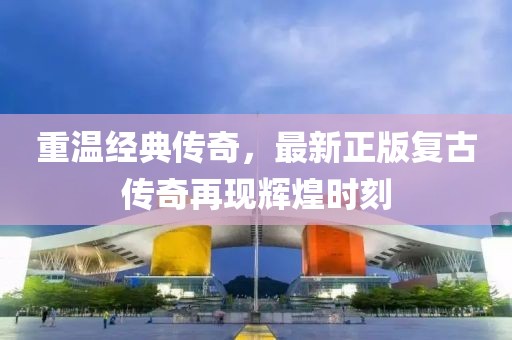 重温经典传奇，最新正版复古传奇再现辉煌时刻