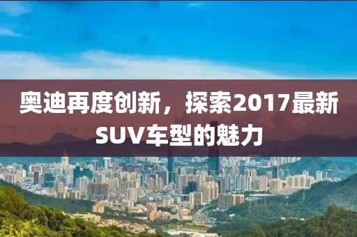 奥迪再度创新，探索2017最新SUV车型的魅力