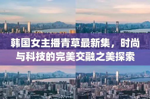 韩国女主播青草最新集，时尚与科技的完美交融之美探索