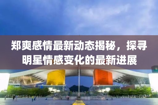郑爽感情最新动态揭秘，探寻明星情感变化的最新进展