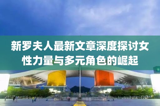 新罗夫人最新文章深度探讨女性力量与多元角色的崛起