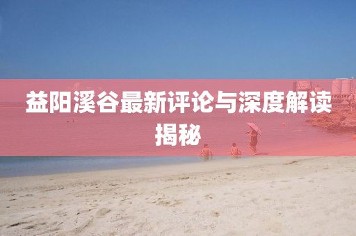 益阳溪谷最新评论与深度解读揭秘