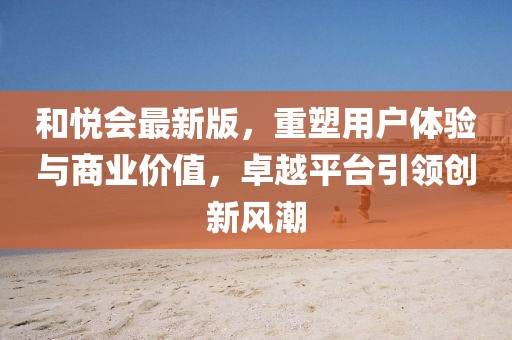和悦会最新版，重塑用户体验与商业价值，卓越平台引领创新风潮