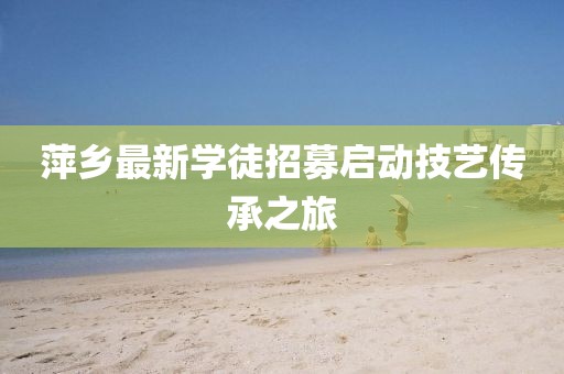 萍乡最新学徒招募启动技艺传承之旅