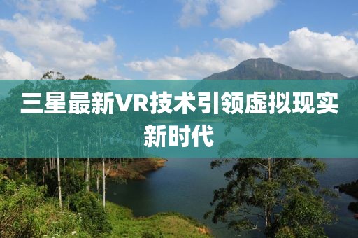 三星最新VR技术引领虚拟现实新时代