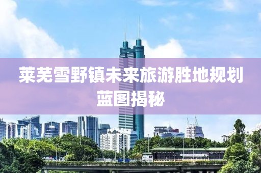 莱芜雪野镇未来旅游胜地规划蓝图揭秘