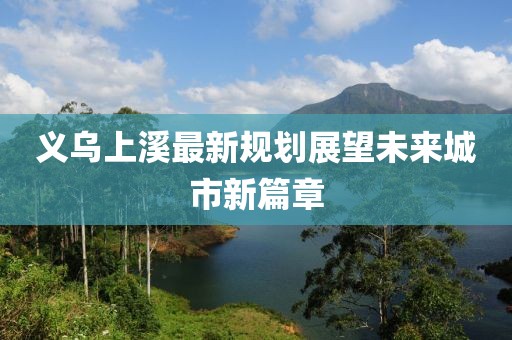 义乌上溪最新规划展望未来城市新篇章