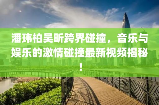 潘玮柏吴昕跨界碰撞，音乐与娱乐的激情碰撞最新视频揭秘！