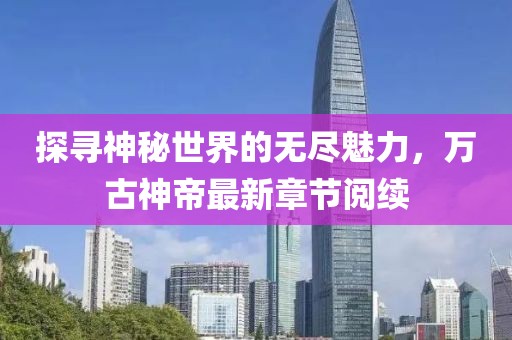 探寻神秘世界的无尽魅力，万古神帝最新章节阅续