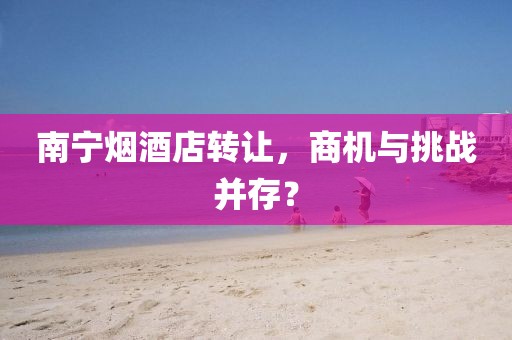 南宁烟酒店转让，商机与挑战并存？