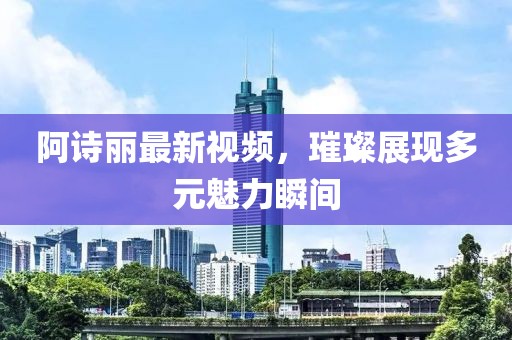 阿诗丽最新视频，璀璨展现多元魅力瞬间
