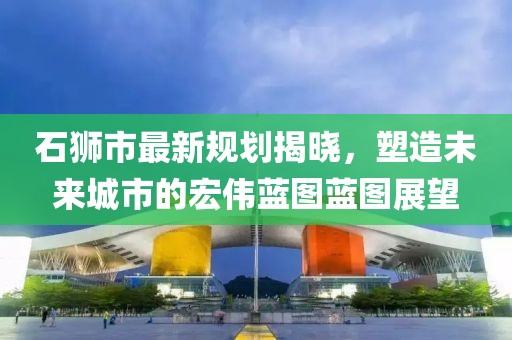 石狮市最新规划揭晓，塑造未来城市的宏伟蓝图蓝图展望