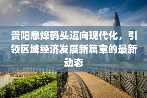 贵阳息烽码头迈向现代化，引领区域经济发展新篇章的最新动态
