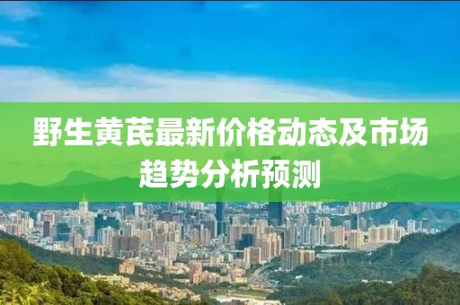 野生黄芪最新价格动态及市场趋势分析预测