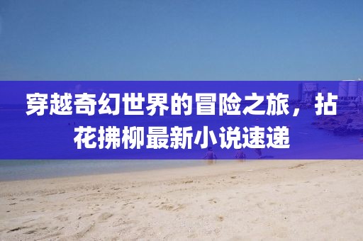 穿越奇幻世界的冒险之旅，拈花拂柳最新小说速递