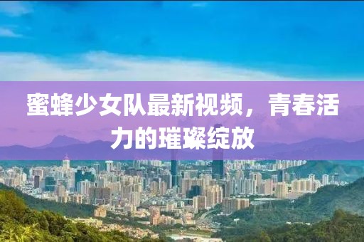 蜜蜂少女队最新视频，青春活力的璀璨绽放